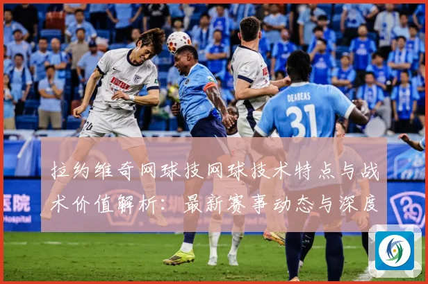 拉约维奇网球技网球技术特点与战术价值解析：最新赛事动态与深度分析