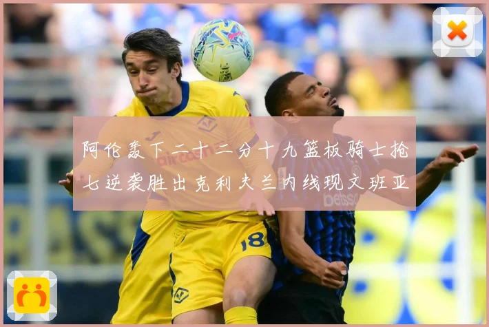 阿伦轰下二十二分十九篮板骑士抢七逆袭胜出克利夫兰内线现文班亚赛场复盘：最新赛事动态与深度分析