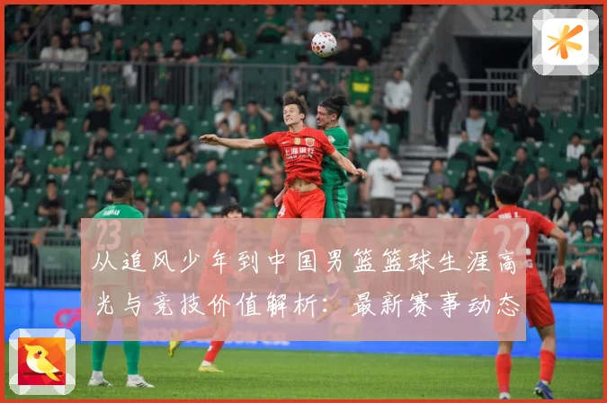 从追风少年到中国男篮篮球生涯高光与竞技价值解析：最新赛事动态与深度分析