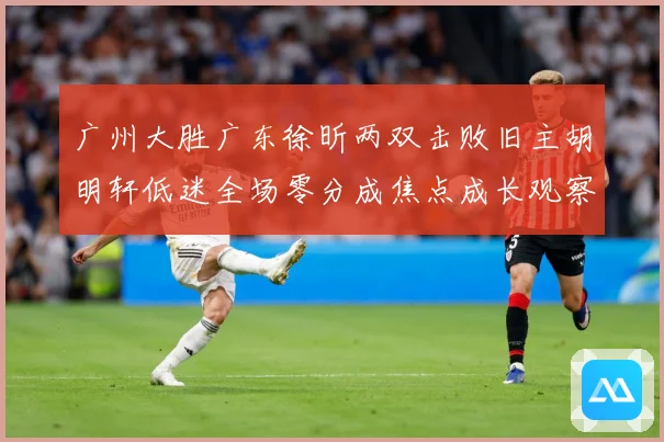 广州大胜广东徐昕两双击败旧主胡明轩低迷全场零分成焦点成长观察：最新赛事动态与深度分析