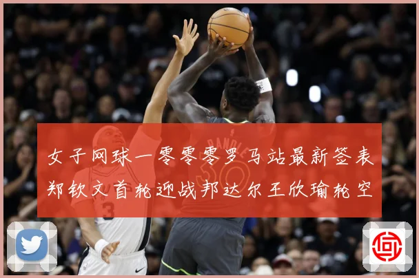 女子网球一零零零罗马站最新签表郑钦文首轮迎战邦达尔王欣瑜轮空赛场观察：最新赛事动态与深度分析