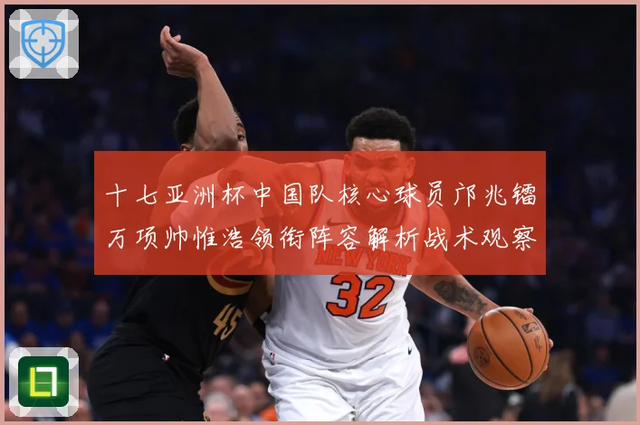 十七亚洲杯中国队核心球员邝兆镭万项帅惟浩领衔阵容解析战术观察：最新赛事动态与深度分析