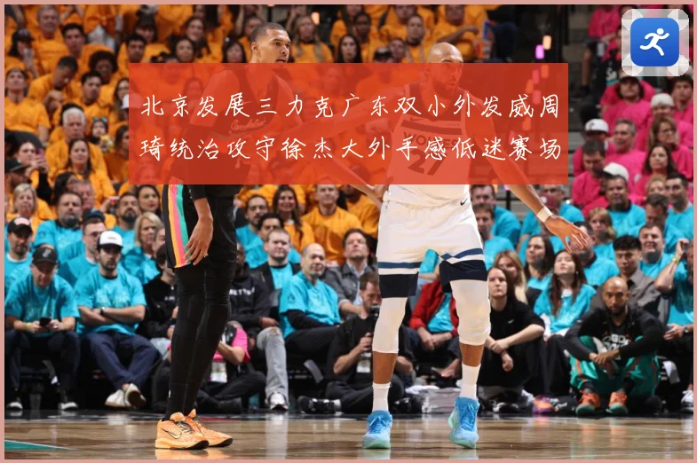 北京发展三力克广东双小外发威周琦统治攻守徐杰大外手感低迷赛场复盘：最新赛事动态与深度分析