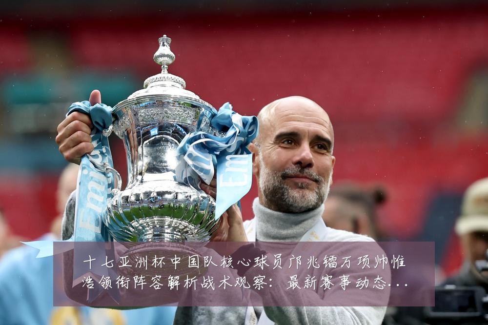 十七亚洲杯中国队核心球员邝兆镭万项帅惟浩领衔阵容解析战术观察:最新赛事动态与深度分析