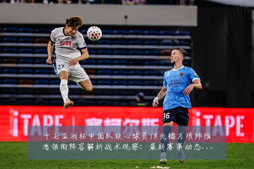 十七亚洲杯中国队核心球员邝兆镭万项帅惟浩领衔阵容解析战术观察:最新赛事动态与深度分析